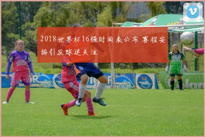 2018世界杯16强时间表公布 赛程安排引发球迷关注